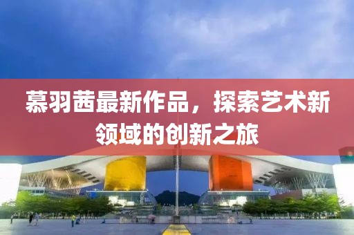 慕羽茜最新作品，探索艺术新领域的创新之旅