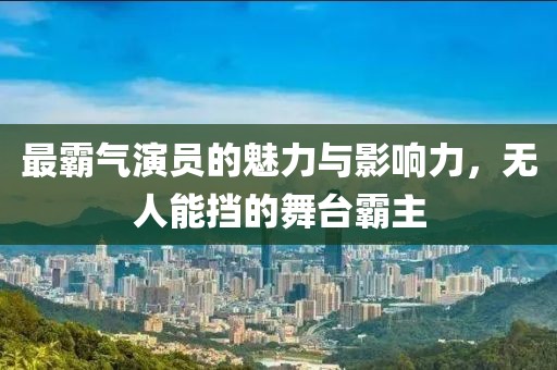 最霸气演员的魅力与影响力，无人能挡的舞台霸主
