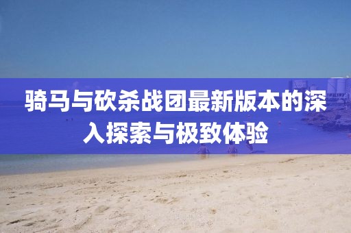 骑马与砍杀战团最新版本的深入探索与极致体验