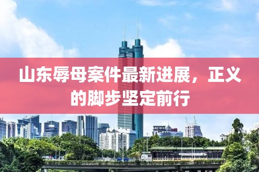 山东辱母案件最新进展，正义的脚步坚定前行