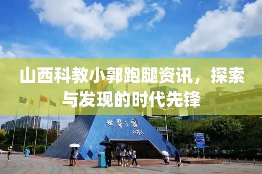山西科教小郭跑腿资讯，探索与发现的时代先锋