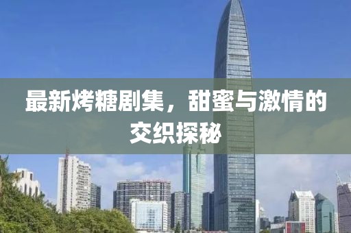 最新烤糖剧集，甜蜜与激情的交织探秘