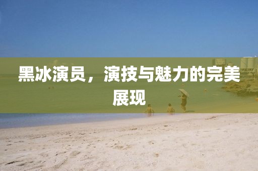 黑冰演员，演技与魅力的完美展现