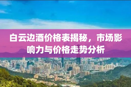 白云边酒价格表揭秘，市场影响力与价格走势分析