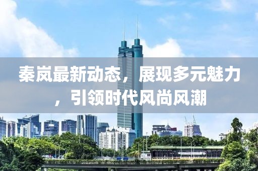 秦岚最新动态，展现多元魅力，引领时代风尚风潮