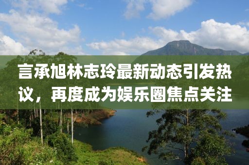 言承旭林志玲最新动态引发热议，再度成为娱乐圈焦点关注