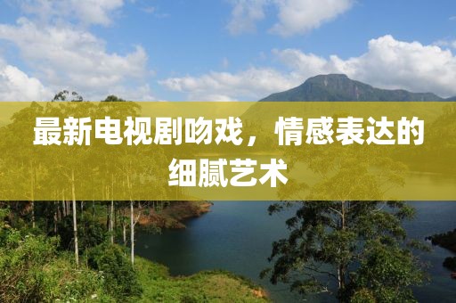 最新电视剧吻戏，情感表达的细腻艺术
