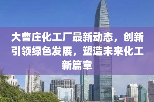 大曹庄化工厂最新动态，创新引领绿色发展，塑造未来化工新篇章