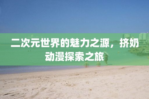 二次元世界的魅力之源，挤奶动漫探索之旅