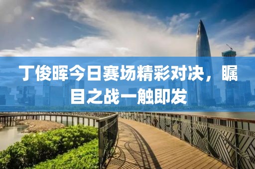 丁俊晖今日赛场精彩对决，瞩目之战一触即发