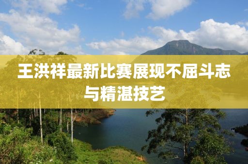 王洪祥最新比赛展现不屈斗志与精湛技艺