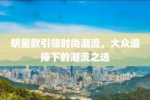明星款引领时尚潮流，大众追捧下的潮流之选