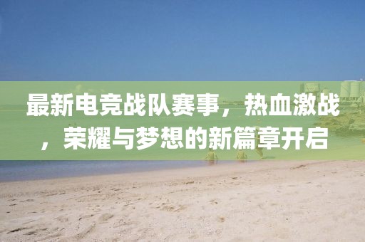 最新电竞战队赛事，热血激战，荣耀与梦想的新篇章开启