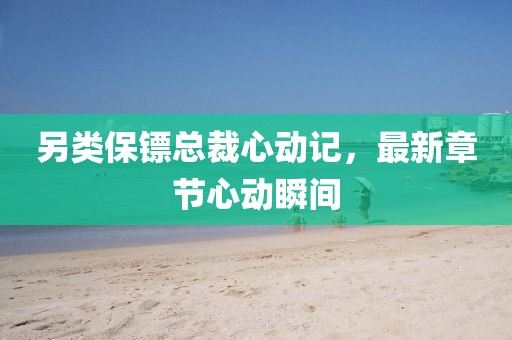 另类保镖总裁心动记，最新章节心动瞬间