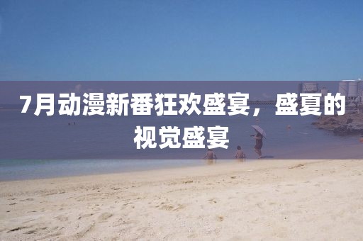 7月动漫新番狂欢盛宴，盛夏的视觉盛宴