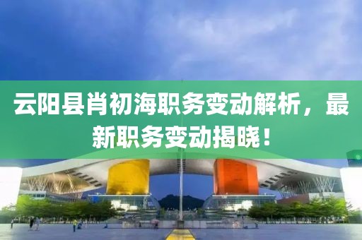 云阳县肖初海职务变动解析，最新职务变动揭晓！