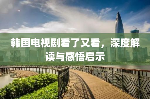韩国电视剧看了又看，深度解读与感悟启示