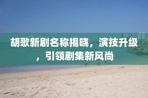 胡歌新剧名称揭晓，演技升级，引领剧集新风尚