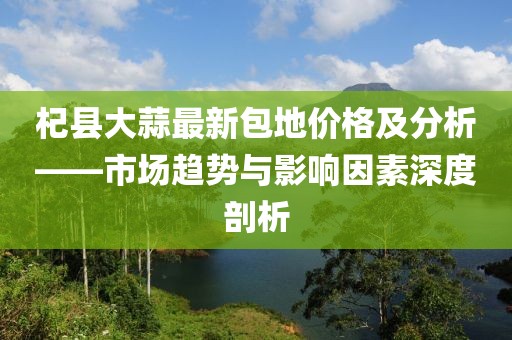 杞县大蒜最新包地价格及分析——市场趋势与影响因素深度剖析