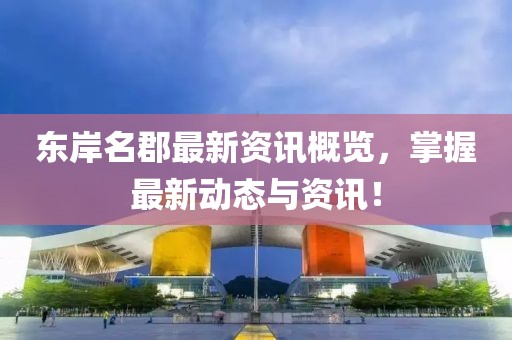 东岸名郡最新资讯概览，掌握最新动态与资讯！
