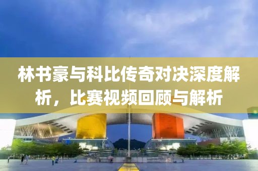 林书豪与科比传奇对决深度解析，比赛视频回顾与解析