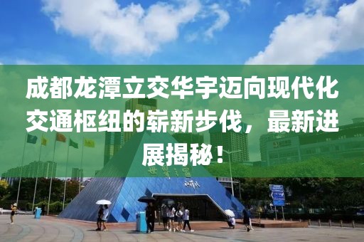 成都龙潭立交华宇迈向现代化交通枢纽的崭新步伐，最新进展揭秘！