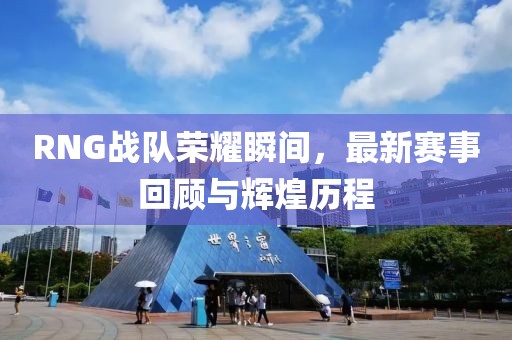 RNG战队荣耀瞬间，最新赛事回顾与辉煌历程