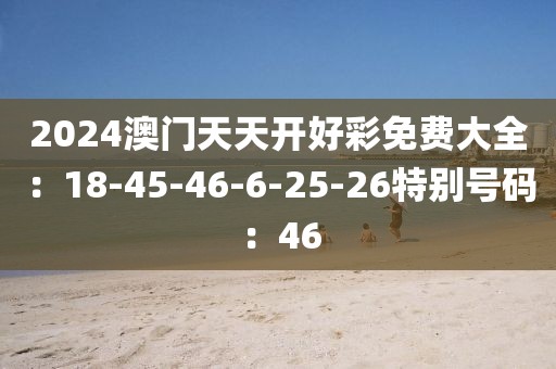 2024澳门天天开好彩免费大全：18-45-46-6-25-26特别号码：46