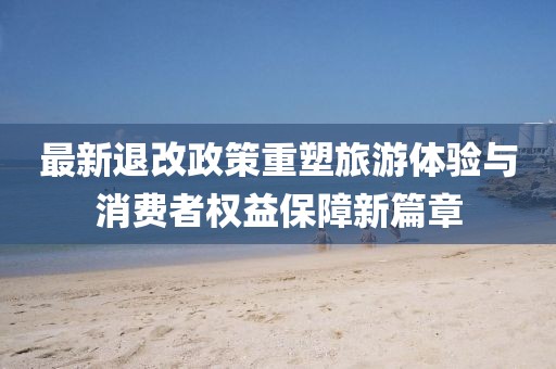最新退改政策重塑旅游体验与消费者权益保障新篇章
