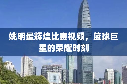 姚明最辉煌比赛视频，篮球巨星的荣耀时刻