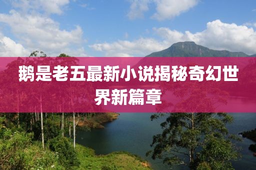 鹅是老五最新小说揭秘奇幻世界新篇章