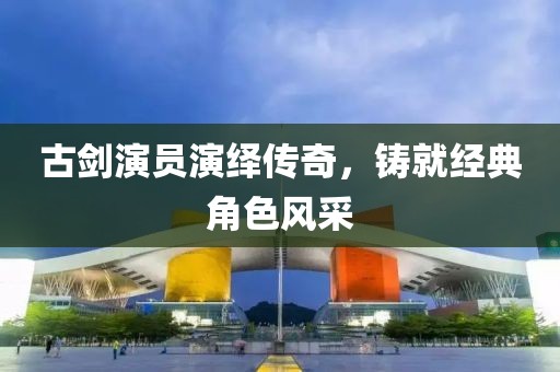古剑演员演绎传奇，铸就经典角色风采