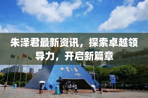 朱泽君最新资讯，探索卓越领导力，开启新篇章