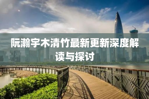 阮瀚宇木清竹最新更新深度解读与探讨