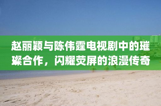 赵丽颖与陈伟霆电视剧中的璀璨合作，闪耀荧屏的浪漫传奇