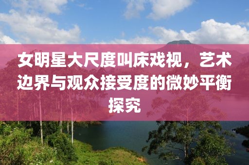 女明星大尺度叫床戏视，艺术边界与观众接受度的微妙平衡探究