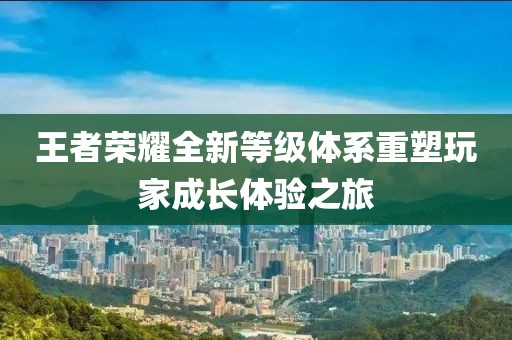 王者荣耀全新等级体系重塑玩家成长体验之旅
