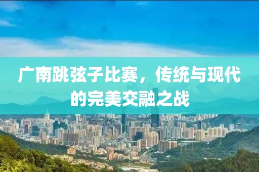 广南跳弦子比赛，传统与现代的完美交融之战