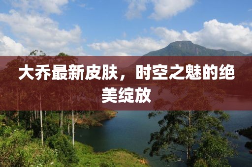 大乔最新皮肤，时空之魅的绝美绽放