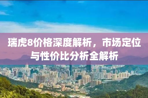 瑞虎8价格深度解析，市场定位与性价比分析全解析