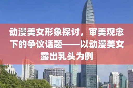 动漫美女形象探讨，审美观念下的争议话题——以动漫美女露出乳头为例
