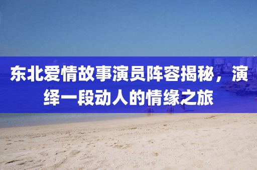 东北爱情故事演员阵容揭秘，演绎一段动人的情缘之旅