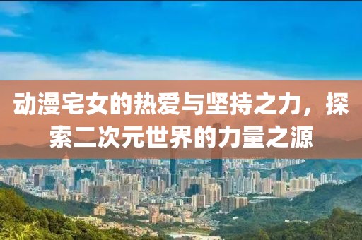 动漫宅女的热爱与坚持之力，探索二次元世界的力量之源