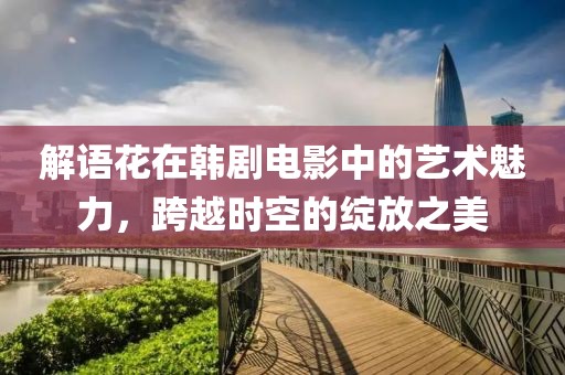 解语花在韩剧电影中的艺术魅力，跨越时空的绽放之美