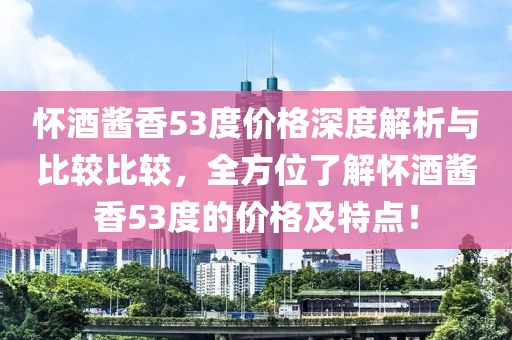 怀酒酱香53度价格深度解析与比较比较，全方位了解怀酒酱香53度的价格及特点！