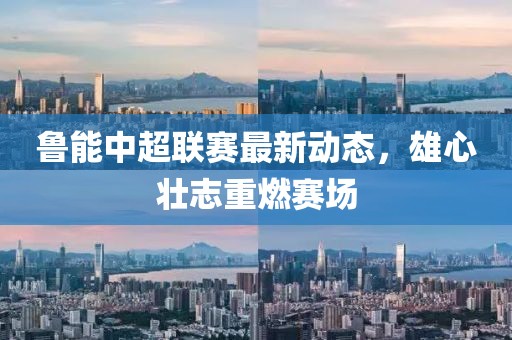 鲁能中超联赛最新动态，雄心壮志重燃赛场
