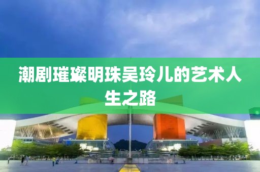 潮剧璀璨明珠吴玲儿的艺术人生之路