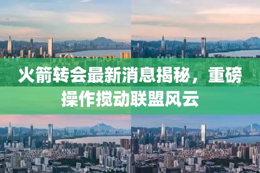 火箭转会最新消息揭秘，重磅操作搅动联盟风云