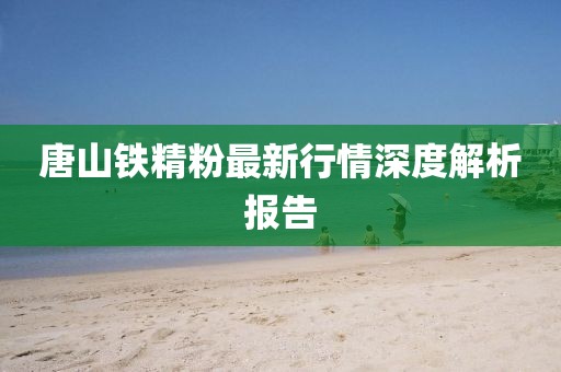 唐山铁精粉最新行情深度解析报告