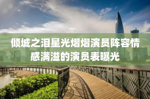 倾城之泪星光熠熠演员阵容情感满溢的演员表曝光